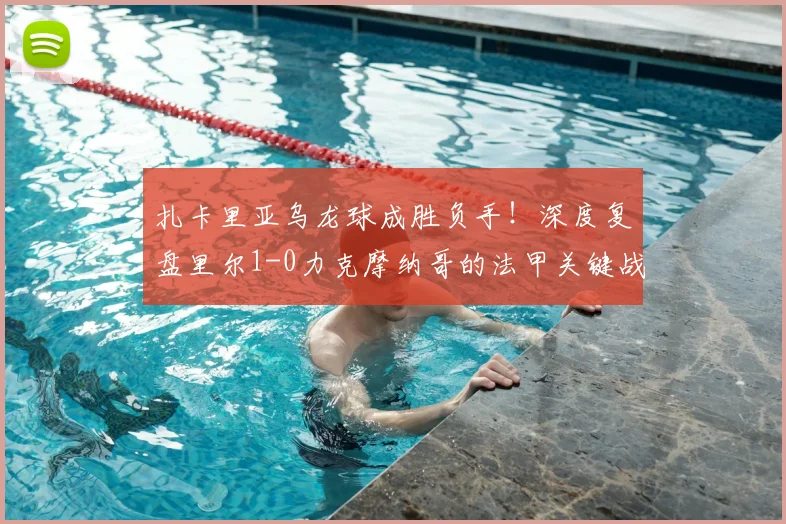 扎卡里亚乌龙球成胜负手！深度复盘里尔1-0力克摩纳哥的法甲关键战