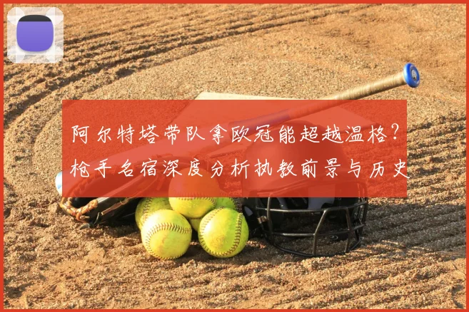 阿尔特塔带队拿欧冠能超越温格？枪手名宿深度分析执教前景与历史地位