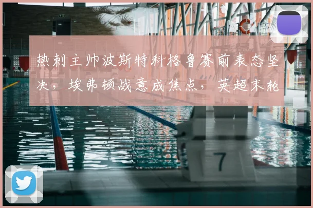 热刺主帅波斯特科格鲁赛前表态坚决，埃弗顿战意成焦点，英超末轮争四与保级悬念全解析