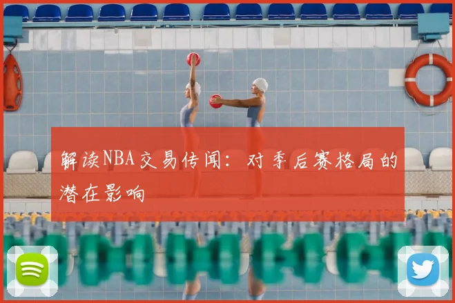 解读NBA交易传闻：对季后赛格局的潜在影响