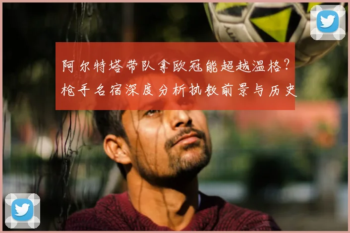 阿尔特塔带队拿欧冠能超越温格？枪手名宿深度分析执教前景与历史地位