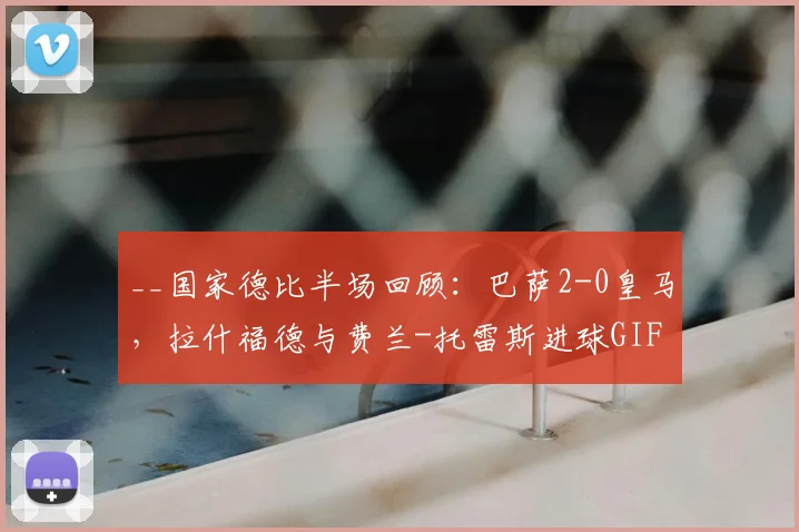 __国家德比半场回顾：巴萨2-0皇马，拉什福德与费兰-托雷斯进球GIF及战术分析__