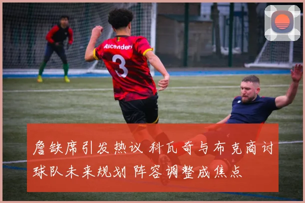 詹缺席引发热议 科瓦奇与布克商讨球队未来规划 阵容调整成焦点