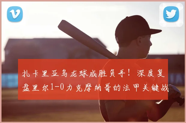 扎卡里亚乌龙球成胜负手！深度复盘里尔1-0力克摩纳哥的法甲关键战