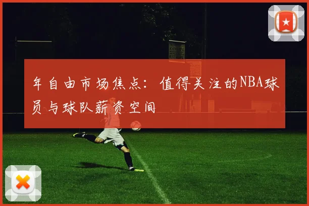 年自由市场焦点:值得关注的NBA球员与球队薪资空间