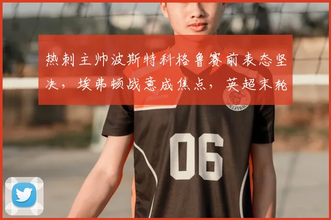 热刺主帅波斯特科格鲁赛前表态坚决，埃弗顿战意成焦点，英超末轮争四与保级悬念全解析