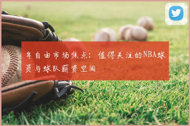 年自由市场焦点：值得关注的NBA球员与球队薪资空间